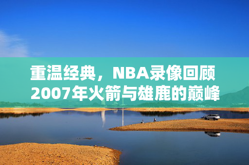 重温经典，NBA录像回顾 2007年火箭与雄鹿的巅峰对决