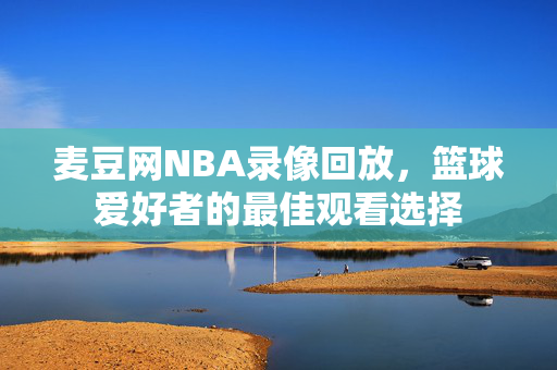 麦豆网NBA录像回放，篮球爱好者的最佳观看选择