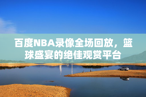 百度NBA录像全场回放，篮球盛宴的绝佳观赏平台
