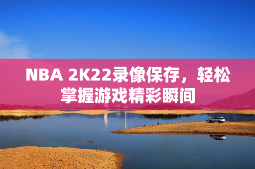 NBA 2K22录像保存，轻松掌握游戏精彩瞬间