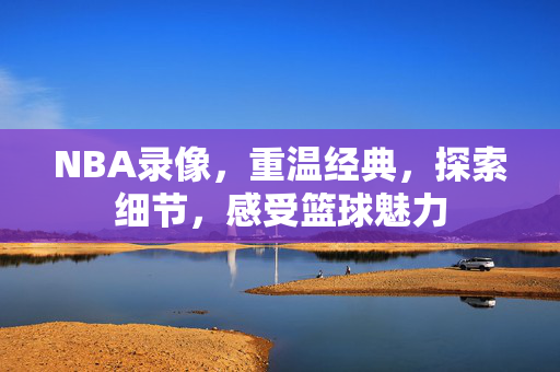 NBA录像，重温经典，探索细节，感受篮球魅力