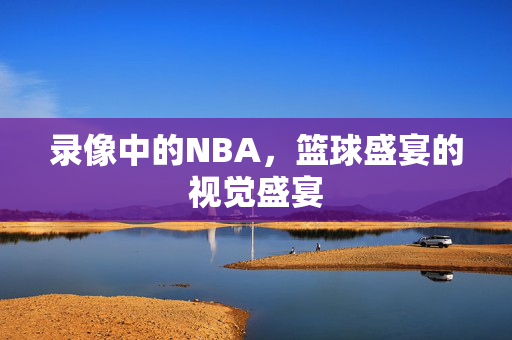 录像中的NBA，篮球盛宴的视觉盛宴