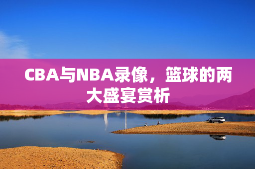 CBA与NBA录像，篮球的两大盛宴赏析
