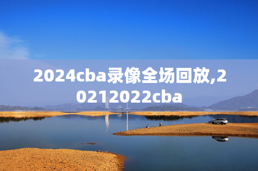2024cba录像全场回放,20212022cba