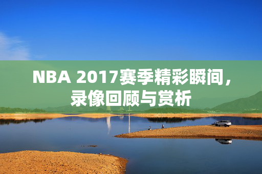 NBA 2017赛季精彩瞬间，录像回顾与赏析