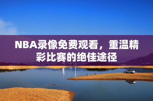 NBA录像免费观看，重温精彩比赛的绝佳途径