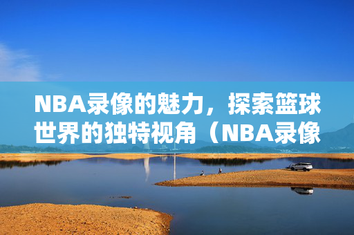 NBA录像的魅力，探索篮球世界的独特视角（NBA录像1002）