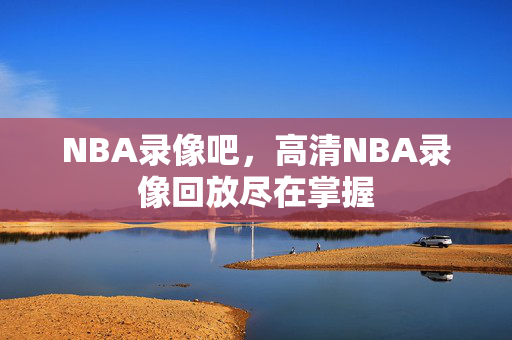 NBA录像吧，高清NBA录像回放尽在掌握