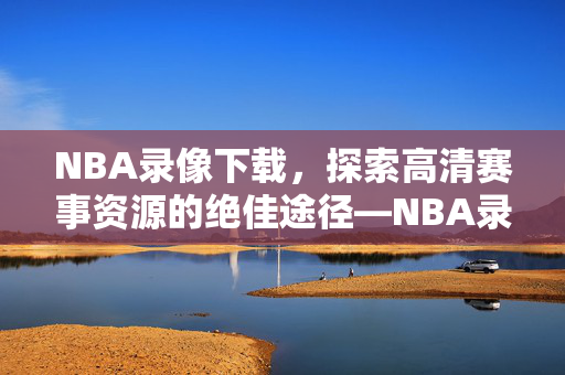 NBA录像下载，探索高清赛事资源的绝佳途径—NBA录像下载 1001