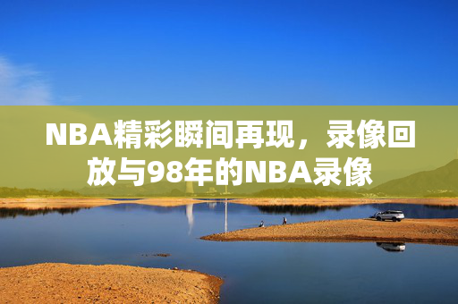 NBA精彩瞬间再现，录像回放与98年的NBA录像
