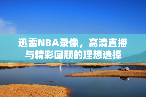 迅雷NBA录像，高清直播与精彩回顾的理想选择