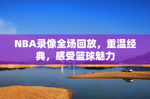 NBA录像全场回放，重温经典，感受篮球魅力