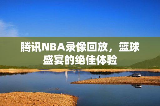 腾讯NBA录像回放，篮球盛宴的绝佳体验