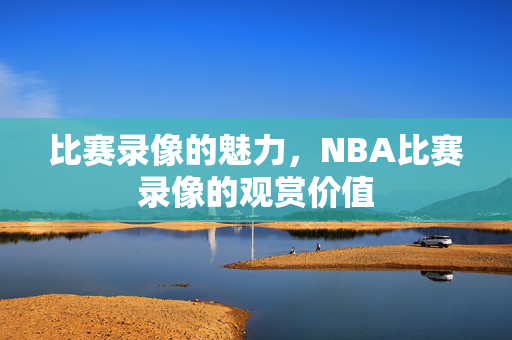 比赛录像的魅力，NBA比赛录像的观赏价值