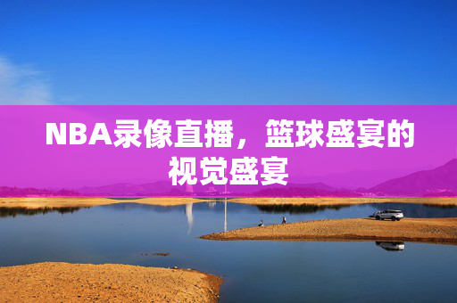 NBA录像直播，篮球盛宴的视觉盛宴