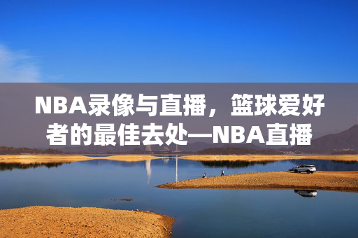 NBA录像与直播，篮球爱好者的最佳去处—NBA直播吧