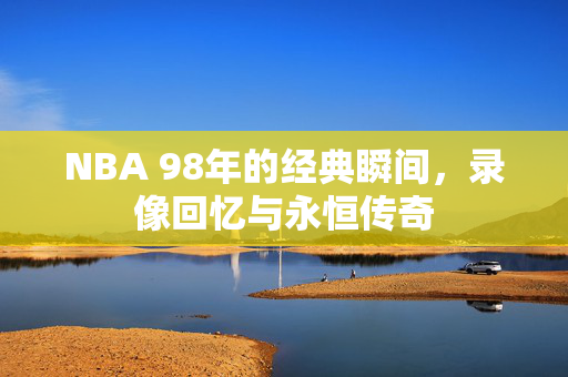 NBA 98年的经典瞬间，录像回忆与永恒传奇