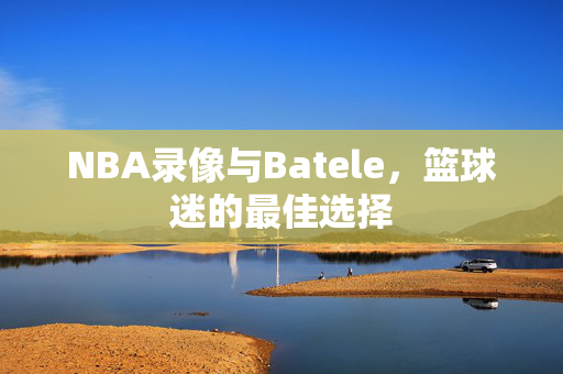 NBA录像与Batele，篮球迷的最佳选择