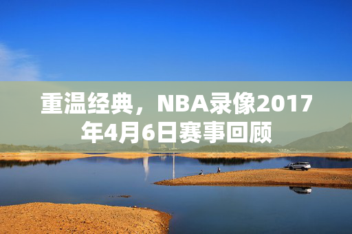 重温经典，NBA录像2017年4月6日赛事回顾