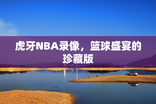 虎牙NBA录像，篮球盛宴的珍藏版