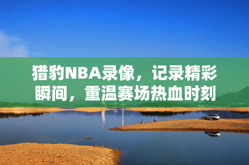 猎豹NBA录像，记录精彩瞬间，重温赛场热血时刻
