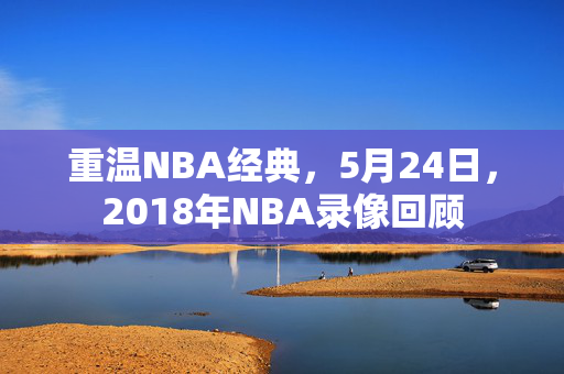 重温NBA经典，5月24日，2018年NBA录像回顾