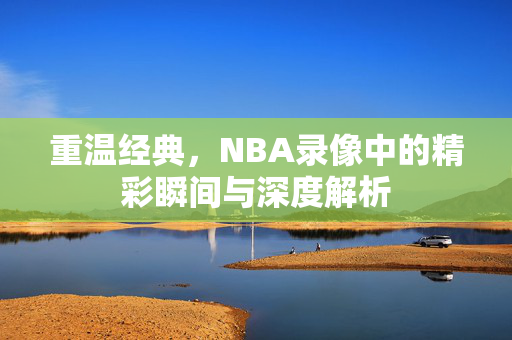 重温经典，NBA录像中的精彩瞬间与深度解析