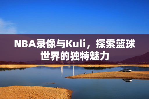 NBA录像与Kuli，探索篮球世界的独特魅力