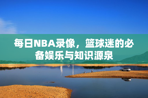 每日NBA录像，篮球迷的必备娱乐与知识源泉