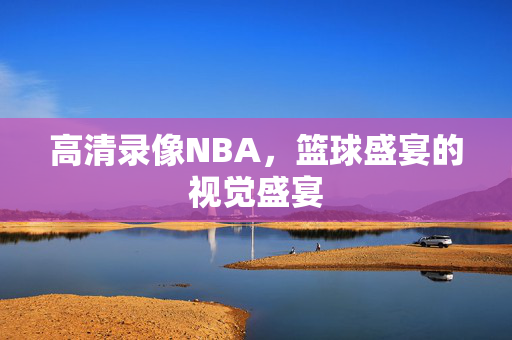 高清录像NBA，篮球盛宴的视觉盛宴