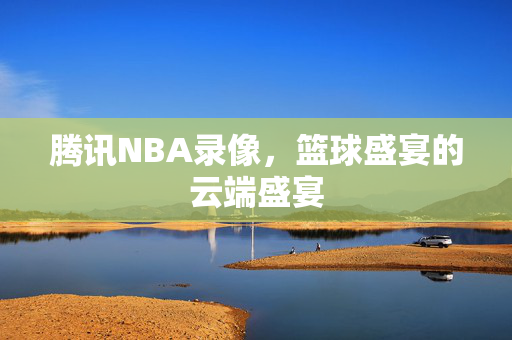 腾讯NBA录像，篮球盛宴的云端盛宴