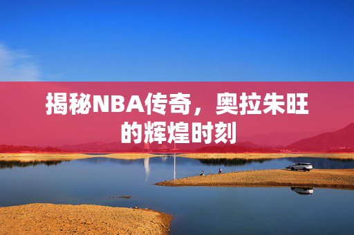 揭秘NBA传奇，奥拉朱旺的辉煌时刻