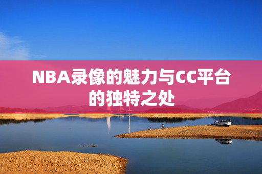 NBA录像的魅力与CC平台的独特之处