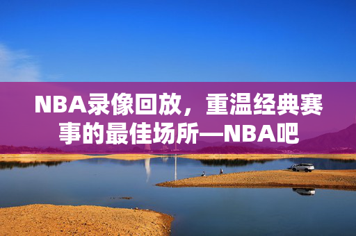 NBA录像回放，重温经典赛事的最佳场所—NBA吧