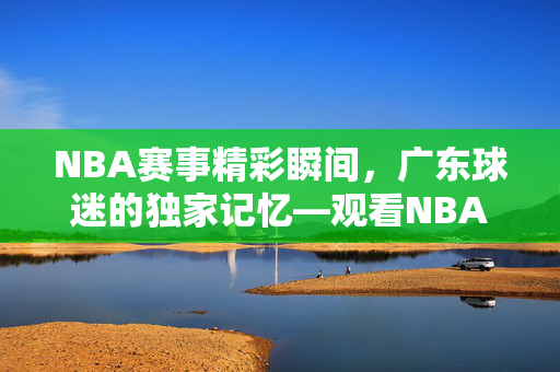 NBA赛事精彩瞬间，广东球迷的独家记忆—观看NBA录像的独特体验