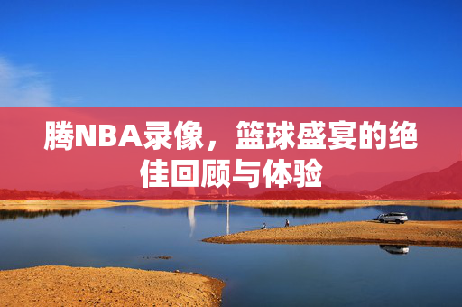 腾NBA录像，篮球盛宴的绝佳回顾与体验