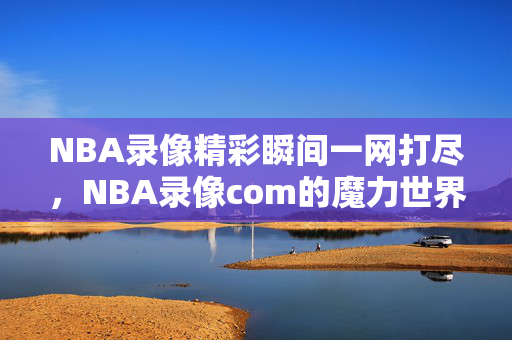 NBA录像精彩瞬间一网打尽，NBA录像com的魔力世界