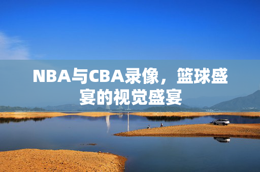 NBA与CBA录像，篮球盛宴的视觉盛宴