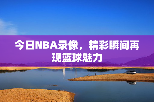 今日NBA录像，精彩瞬间再现篮球魅力