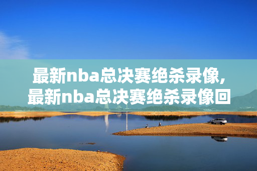 最新nba总决赛绝杀录像,最新nba总决赛绝杀录像回放