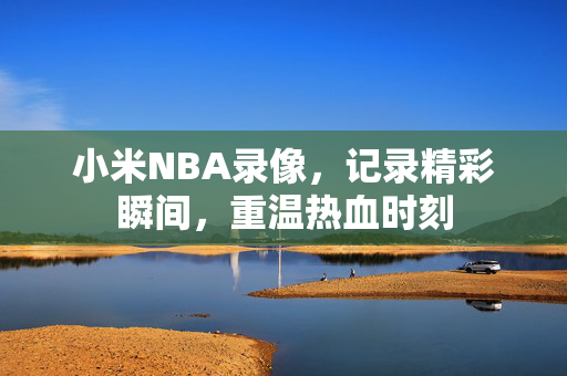 小米NBA录像，记录精彩瞬间，重温热血时刻