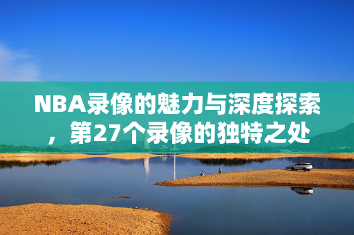 NBA录像的魅力与深度探索，第27个录像的独特之处