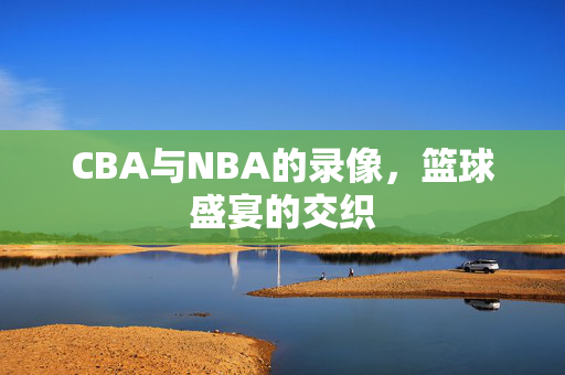 CBA与NBA的录像，篮球盛宴的交织