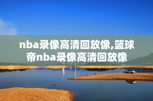 nba录像高清回放像,篮球帝nba录像高清回放像