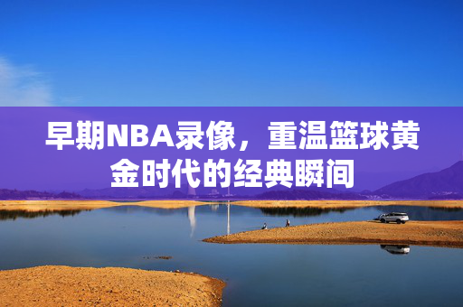 早期NBA录像，重温篮球黄金时代的经典瞬间
