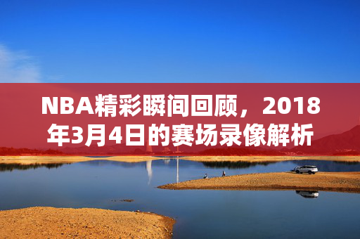 NBA精彩瞬间回顾，2018年3月4日的赛场录像解析