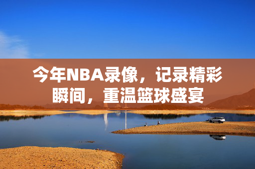 今年NBA录像，记录精彩瞬间，重温篮球盛宴