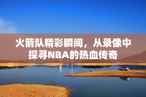 火箭队精彩瞬间，从录像中探寻NBA的热血传奇