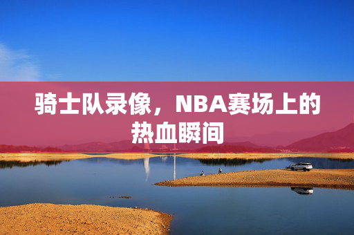 骑士队录像，NBA赛场上的热血瞬间
