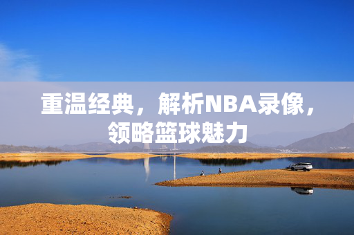 重温经典，解析NBA录像，领略篮球魅力